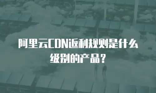 阿里云CDN返利规则是什么级别的产品？