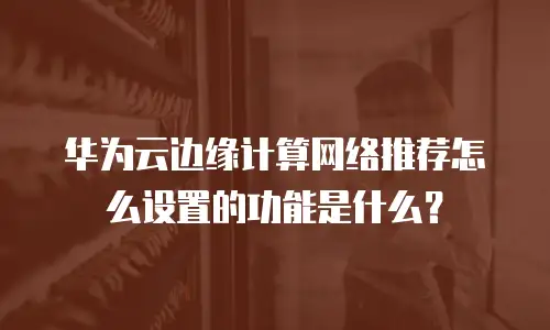 华为云边缘计算网络推荐怎么设置的功能是什么？