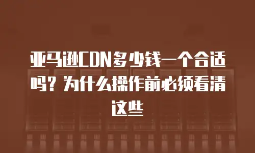 亚马逊CDN多少钱一个合适吗？为什么操作前必须看清这些