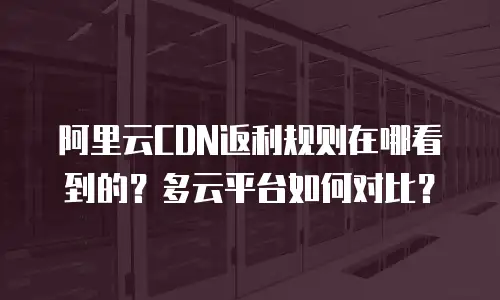阿里云CDN返利规则在哪看到的？多云平台如何对比？
