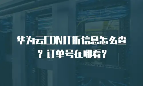 华为云CDN打折信息怎么查？订单号在哪看？