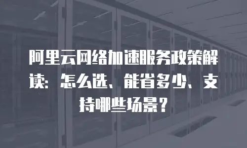 阿里云网络加速服务政策解读：怎么选、能省多少、支持哪些场景？