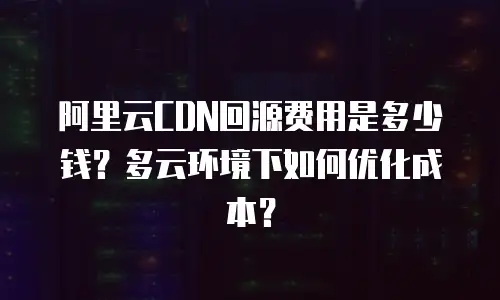 阿里云CDN回源费用是多少钱？多云环境下如何优化成本？