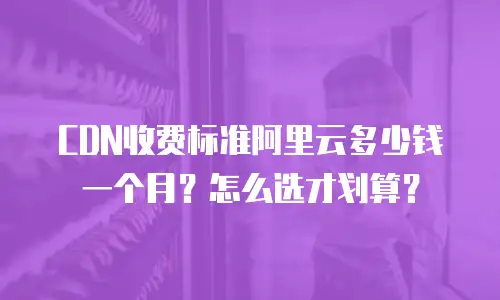CDN收费标准阿里云多少钱一个月？怎么选才划算？
