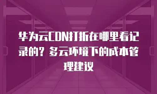 华为云CDN打折在哪里看记录的？多云环境下的成本管理建议