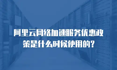阿里云网络加速服务优惠政策是什么时候使用的？