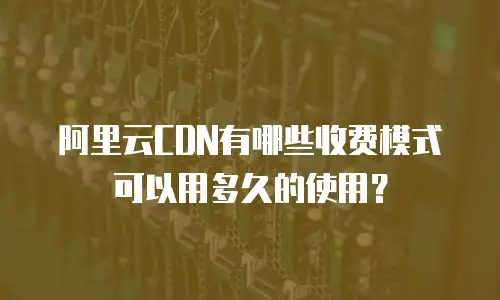 阿里云CDN有哪些收费模式可以用多久的使用？