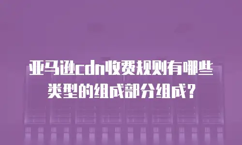 亚马逊cdn收费规则有哪些类型的组成部分组成？