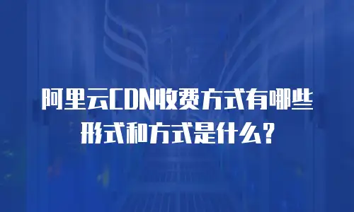 阿里云CDN收费方式有哪些形式和方式是什么？