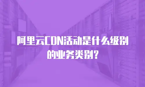 阿里云CDN活动是什么级别的业务类别？