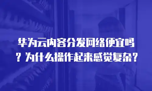 华为云内容分发网络便宜吗？为什么操作起来感觉复杂？