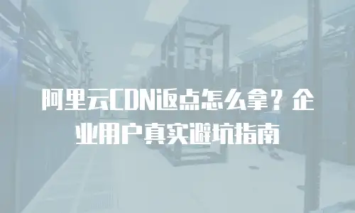 阿里云CDN返点怎么拿？企业用户真实避坑指南