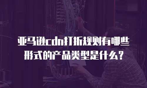 亚马逊cdn打折规则有哪些形式的产品类型是什么？