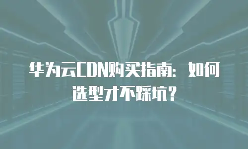 华为云CDN购买指南：如何选型才不踩坑？