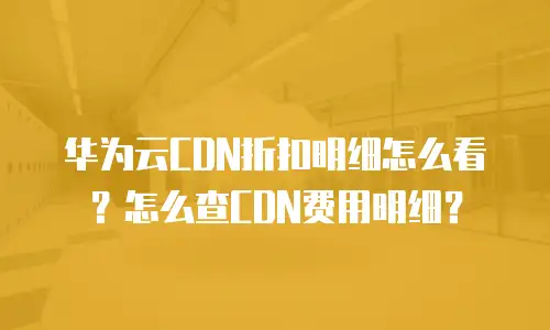 华为云CDN折扣明细怎么看？怎么查CDN费用明细？