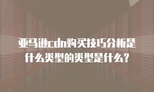亚马逊cdn购买技巧分析是什么类型的类型是什么？