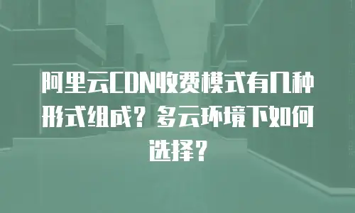 阿里云CDN收费模式有几种形式组成？多云环境下如何选择？