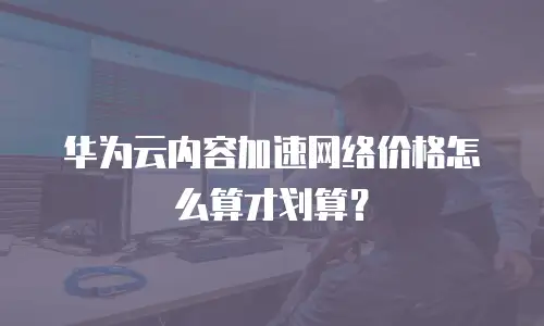 华为云内容加速网络价格怎么算才划算？