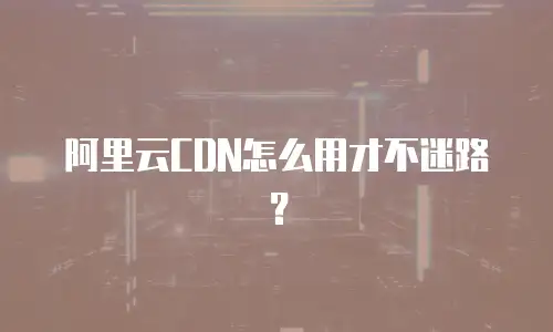 阿里云CDN怎么用才不迷路？