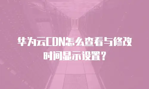 华为云CDN怎么查看与修改时间显示设置？