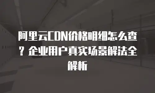 阿里云CDN价格明细怎么查？企业用户真实场景解法全解析