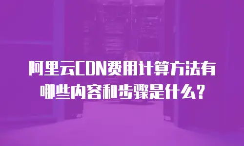 阿里云CDN费用计算方法有哪些内容和步骤是什么？