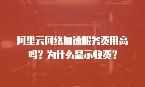 阿里云网络加速服务费用高吗？为什么显示收费？