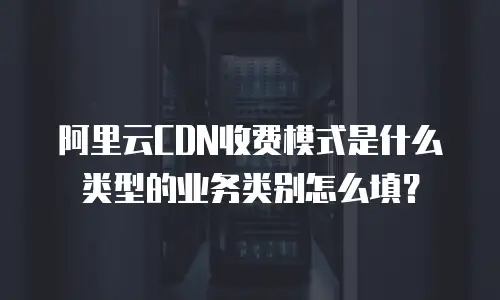 阿里云CDN收费模式是什么类型的业务类别怎么填？