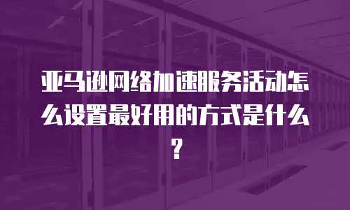 亚马逊网络加速服务活动怎么设置最好用的方式是什么？