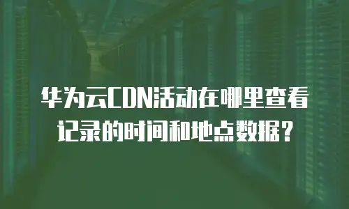 华为云CDN活动在哪里查看记录的时间和地点数据？