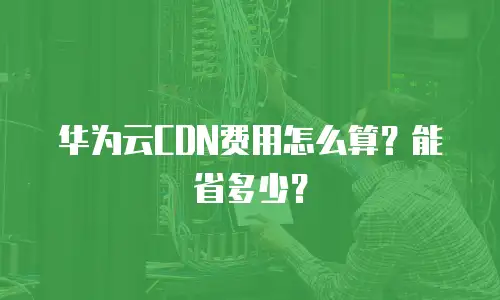 华为云CDN费用怎么算？能省多少？
