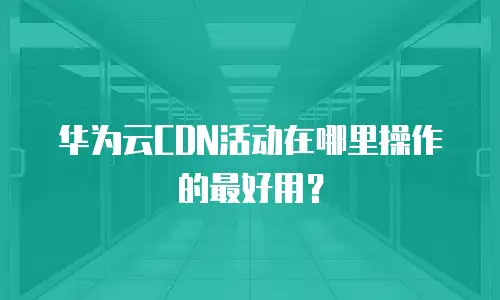 华为云CDN活动在哪里操作的最好用？