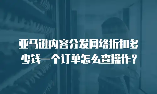 亚马逊内容分发网络折扣多少钱一个订单怎么查操作？