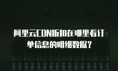 阿里云CDN折扣在哪里看订单信息的明细数据？