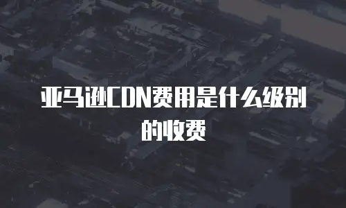 亚马逊CDN费用是什么级别的收费