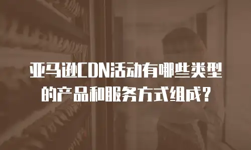 亚马逊CDN活动有哪些类型的产品和服务方式组成？