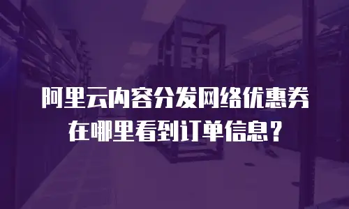阿里云内容分发网络优惠券在哪里看到订单信息？