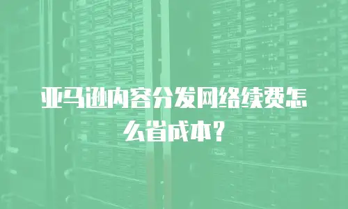 亚马逊内容分发网络续费怎么省成本？
