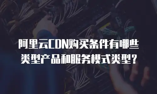 阿里云CDN购买条件有哪些类型产品和服务模式类型？