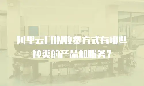 阿里云CDN收费方式有哪些种类的产品和服务？