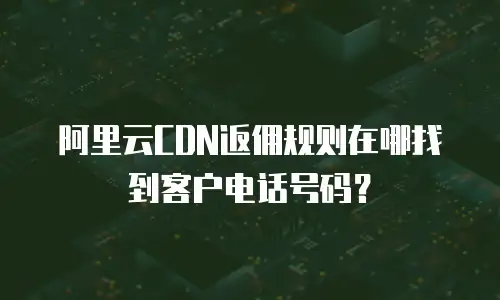 阿里云CDN返佣规则在哪找到客户电话号码？