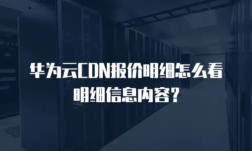 华为云CDN报价明细怎么看明细信息内容？