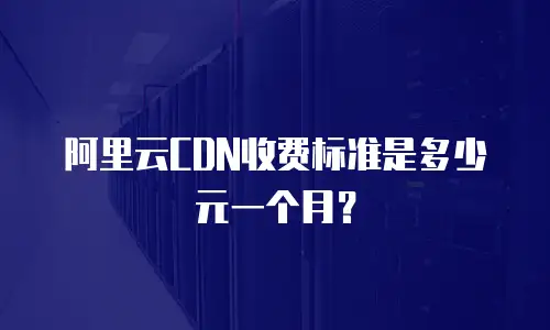 阿里云CDN收费标准是多少元一个月？