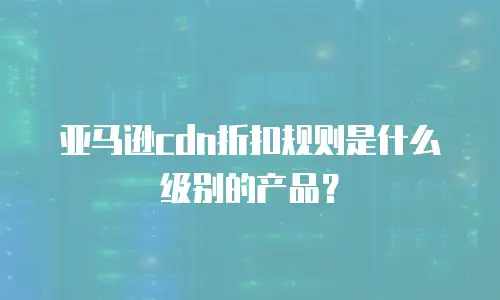 亚马逊cdn折扣规则是什么级别的产品？