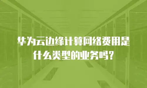 华为云边缘计算网络费用是什么类型的业务吗？