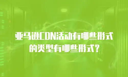 亚马逊CDN活动有哪些形式的类型有哪些形式？