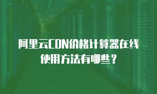 阿里云CDN价格计算器在线使用方法有哪些？