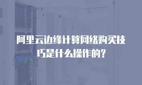 阿里云边缘计算网络购买技巧是什么操作的？