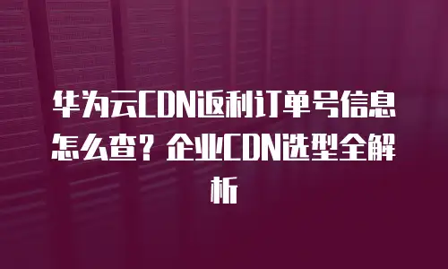 华为云CDN返利订单号信息怎么查？企业CDN选型全解析