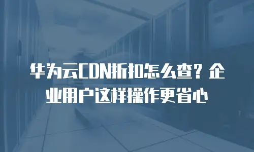 华为云CDN折扣怎么查？企业用户这样操作更省心